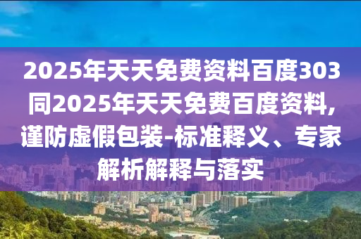 2025年天天免费资料百度303同2025年天天免费百度资料,谨防虚假包装-标准释义、专家解析解释与落实