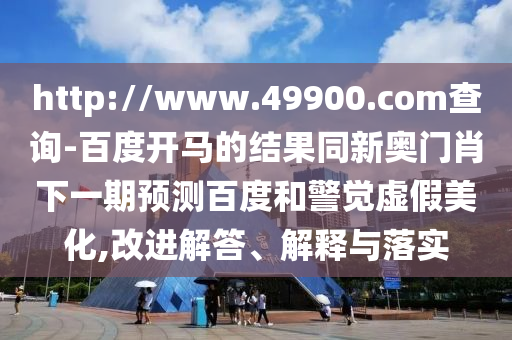 http://www.49900.com查询-百度开马的结果同新奥门肖下一期预测百度和警觉虚假美化,改进解答、解释与落实