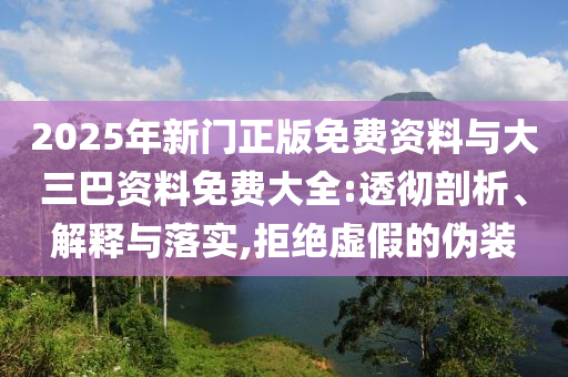 2025年新门正版免费资料与大三巴资料免费大全:透彻剖析、解释与落实,拒绝虚假的伪装