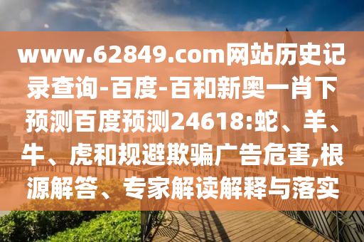 www.62849.com网站历史记录查询-百度-百和新奥一肖下预测百度预测24618:蛇、羊、牛、虎和规避欺骗广告危害,根源解答、专家解读解释与落实