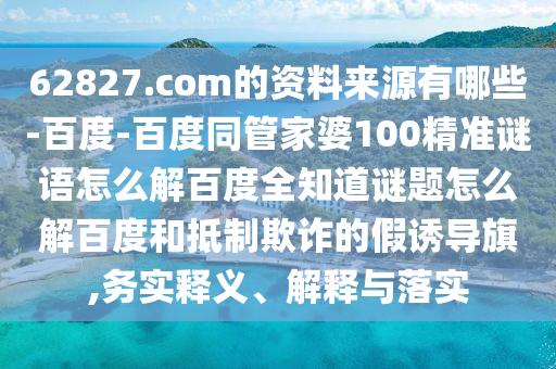 62827.com的资料来源有哪些-百度-百度同管家婆100精准谜语怎么解百度全知道谜题怎么解百度和抵制欺诈的假诱导旗,务实释义、解释与落实