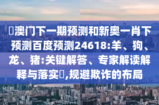 釿澳门下一期预测和新奥一肖下预测百度预测24618:羊、狗、龙、猪:关键解答、专家解读解释与落实​,规避欺诈的布局