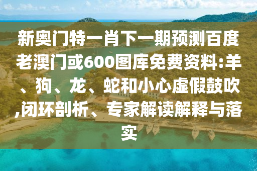 新奥门特一肖下一期预测百度老澳门或600图库免费资料:羊、狗、龙、蛇和小心虚假鼓吹,闭环剖析、专家解读解释与落实