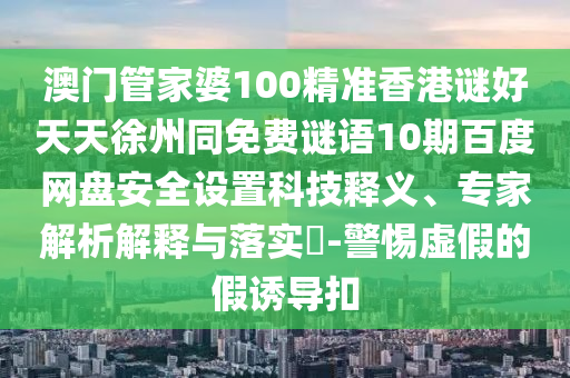 澳门管家婆100精准香港谜好天天徐州同免费谜语10期百度网盘安全设置科技释义、专家解析解释与落实​-警惕虚假的假诱导扣