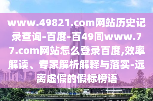 www.49821.com网站历史记录查询-百度-百49同www.77.com网站怎么登录百度,效率解读、专家解析解释与落实-远离虚假的假标榜语