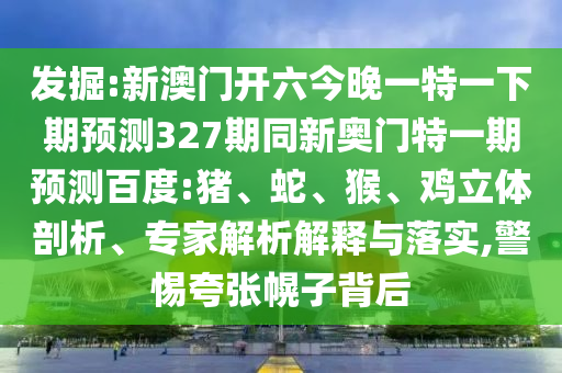 发掘:新澳门开六今晚一特一下期预测327期同新奥门特一期预测百度:猪、蛇、猴、鸡立体剖析、专家解析解释与落实,警惕夸张幌子背后