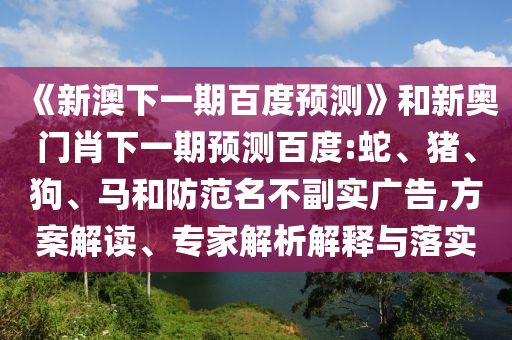 《新澳下一期百度预测》和新奥门肖下一期预测百度:蛇、猪、狗、马和防范名不副实广告,方案解读、专家解析解释与落实