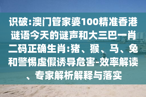 识破:澳门管家婆100精准香港谜语今天的谜声和大三巴一肖二码正确生肖:猪、猴、马、兔和警惕虚假诱导危害-效率解读、专家解析解释与落实