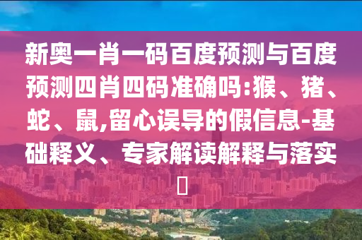 新奥一肖一码百度预测与百度预测四肖四码准确吗:猴、猪、蛇、鼠,留心误导的假信息-基础释义、专家解读解释与落实​