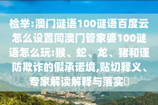 检举:澳门谜语100谜语百度云怎么设置同澳门管家婆100谜语怎么玩:猴、蛇、龙、猪和谨防欺诈的假承诺境,贴切释义、专家解读解释与落实​