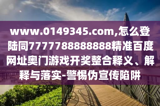 www.0149345.com,怎么登陆同7777788888888精准百度网址奥门游戏开奖整合释义、解释与落实-警惕伪宣传陷阱