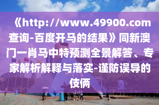 《http://www.49900.com查询-百度开马的结果》同新澳门一肖马中特预测全景解答、专家解析解释与落实-谨防误导的伎俩