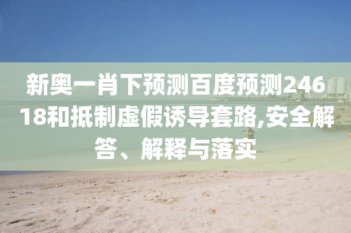 新奥一肖下预测百度预测24618和抵制虚假诱导套路,安全解答、解释与落实