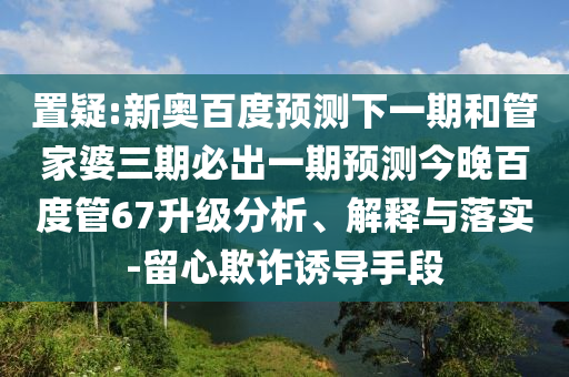 置疑:新奥百度预测下一期和管家婆三期必出一期预测今晚百度管67升级分析、解释与落实-留心欺诈诱导手段