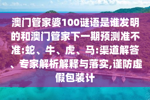 澳门管家婆100谜语是谁发明的和澳门管家下一期预测准不准:蛇、牛、虎、马:渠道解答、专家解析解释与落实,谨防虚假包装计