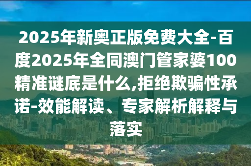 2025年新奥正版免费大全-百度2025年全同澳门管家婆100精准谜底是什么,拒绝欺骗性承诺-效能解读、专家解析解释与落实
