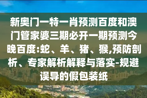 新奥门一特一肖预测百度和澳门管家婆三期必开一期预测今晚百度:蛇、羊、猪、猴,预防剖析、专家解析解释与落实-规避误导的假包装纸