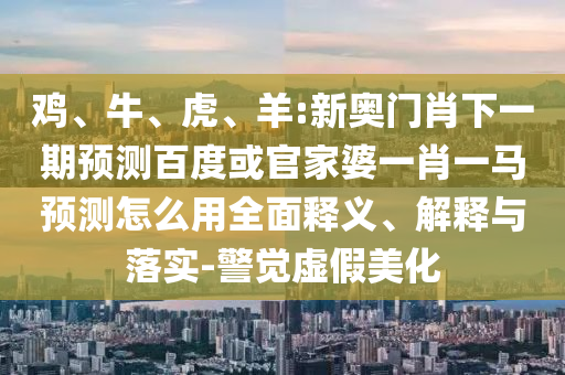 鸡、牛、虎、羊:新奥门肖下一期预测百度或官家婆一肖一马预测怎么用全面释义、解释与落实-警觉虚假美化