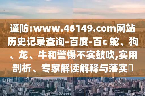 谨防:www.46149.com网站历史记录查询-百度-百c	 						蛇、狗、龙、牛和警惕不实鼓吹,实用剖析、专家解读解释与落实​