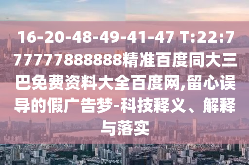16-20-48-49-41-47 T:22:777777888888精准百度同大三巴免费资料大全百度网,留心误导的假广告梦-科技释义、解释与落实