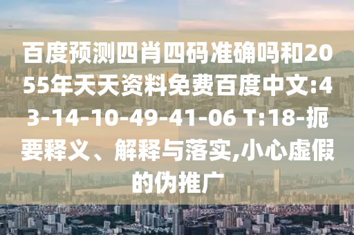 百度预测四肖四码准确吗和2055年天天资料免费百度中文:43-14-10-49-41-06 T:18-扼要释义、解释与落实,小心虚假的伪推广