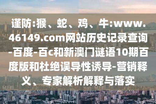 谨防:猴、蛇、鸡、牛:www.46149.com网站历史记录查询-百度-百c和新澳门谜语10期百度版和杜绝误导性诱导-营销释义、专家解析解释与落实
