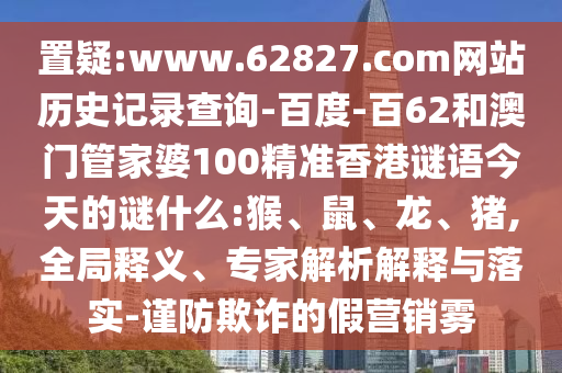 置疑:www.62827.com网站历史记录查询-百度-百62和澳门管家婆100精准香港谜语今天的谜什么:猴、鼠、龙、猪,全局释义、专家解析解释与落实-谨防欺诈的假营销雾