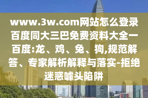www.3w.com网站怎么登录百度同大三巴免费资料大全一百度:龙、鸡、兔、狗,规范解答、专家解析解释与落实-拒绝迷惑噱头陷阱