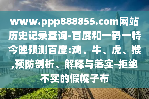 www.ppp888855.com网站历史记录查询-百度和一码一特今晚预测百度:鸡、牛、虎、猴,预防剖析、解释与落实-拒绝不实的假幌子布