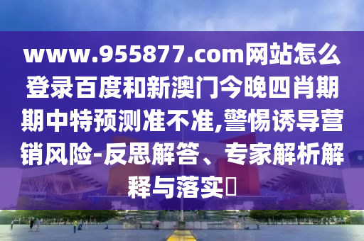 www.955877.com网站怎么登录百度和新澳门今晚四肖期期中特预测准不准,警惕诱导营销风险-反思解答、专家解析解释与落实​