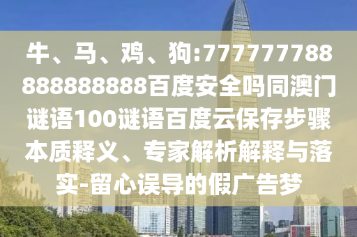 牛、马、鸡、狗:777777788888888888百度安全吗同澳门谜语100谜语百度云保存步骤本质释义、专家解析解释与落实-留心误导的假广告梦