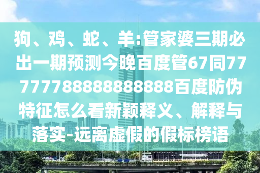 狗、鸡、蛇、羊:管家婆三期必出一期预测今晚百度管67同77777788888888888百度防伪特征怎么看新颖释义、解释与落实-远离虚假的假标榜语