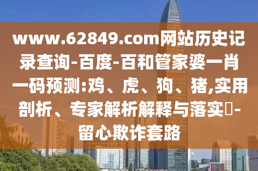 www.62849.com网站历史记录查询-百度-百和管家婆一肖一码预测:鸡、虎、狗、猪,实用剖析、专家解析解释与落实​-留心欺诈套路
