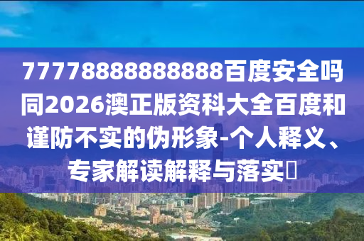77778888888888百度安全吗同2026澳正版资科大全百度和谨防不实的伪形象-个人释义、专家解读解释与落实​