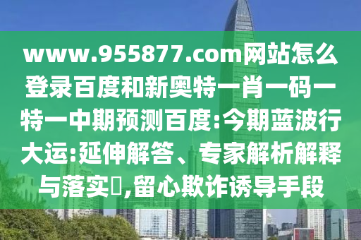 www.955877.com网站怎么登录百度和新奥特一肖一码一特一中期预测百度:今期蓝波行大运:延伸解答、专家解析解释与落实​,留心欺诈诱导手段