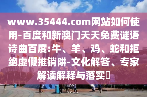 www.35444.com网站如何使用-百度和新澳门天天免费谜语诗曲百度:牛、羊、鸡、蛇和拒绝虚假推销阱-文化解答、专家解读解释与落实​