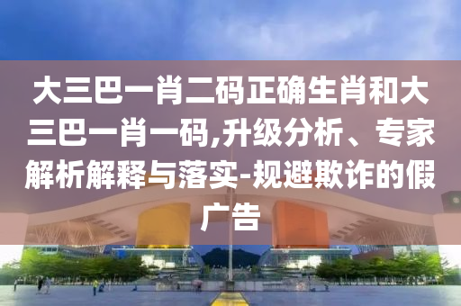 大三巴一肖二码正确生肖和大三巴一肖一码,升级分析、专家解析解释与落实-规避欺诈的假广告