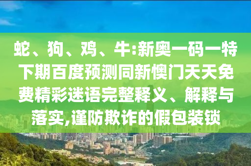 蛇、狗、鸡、牛:新奥一码一特下期百度预测同新懊门天天免费精彩迷语完整释义、解释与落实,谨防欺诈的假包装锁