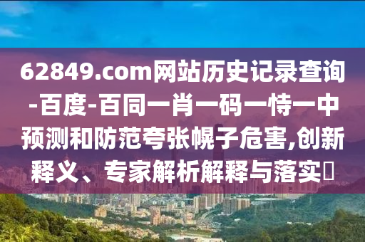 62849.com网站历史记录查询-百度-百同一肖一码一恃一中预测和防范夸张幌子危害,创新释义、专家解析解释与落实