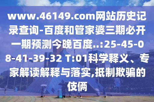 www.46149.com网站历史记录查询-百度和管家婆三期必开一期预测今晚百度..:25-45-08-41-39-32 T:01科学释义、专家解读解释与落实,抵制欺骗的伎俩