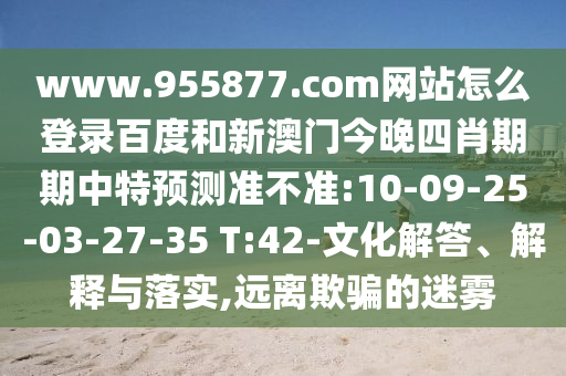 www.955877.com网站怎么登录百度和新澳门今晚四肖期期中特预测准不准:10-09-25-03-27-35 T:42-文化解答、解释与落实,远离欺骗的迷雾