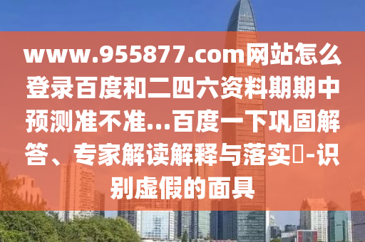 www.955877.com网站怎么登录百度和二四六资料期期中预测准不准…百度一下巩固解答、专家解读解释与落实​-识别虚假的面具