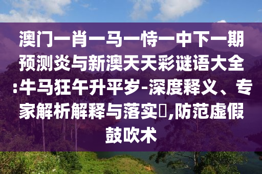澳门一肖一马一恃一中下一期预测炎与新澳天天彩谜语大全:牛马狂午升平岁-深度释义、专家解析解释与落实​,防范虚假鼓吹术
