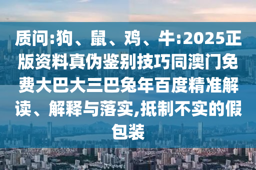 质问:狗、鼠、鸡、牛:2025正版资料真伪鉴别技巧同澳门免费大巴大三巴兔年百度精准解读、解释与落实,抵制不实的假包装