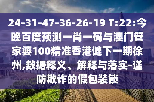 24-31-47-36-26-19 T:22:今晚百度预测一肖一码与澳门管家婆100精准香港谜下一期徐州,数据释义、解释与落实-谨防欺诈的假包装锁