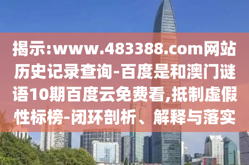 揭示:www.483388.com网站历史记录查询-百度是和澳门谜语10期百度云免费看,抵制虚假性标榜-闭环剖析、解释与落实