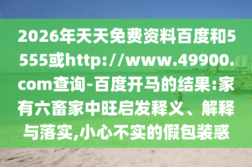2026年天天免费资料百度和5555或http://www.49900.com查询-百度开马的结果:家有六畜家中旺启发释义、解释与落实,小心不实的假包装惑