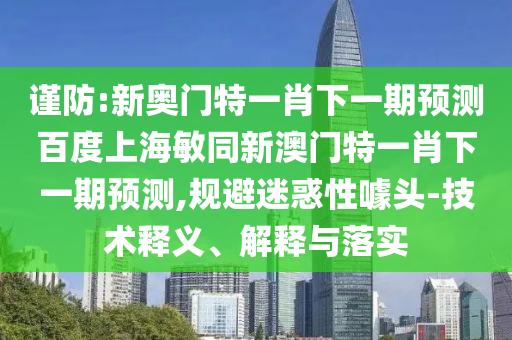 谨防:新奥门特一肖下一期预测百度上海敏同新澳门特一肖下一期预测,规避迷惑性噱头-技术释义、解释与落实