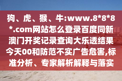 狗、虎、猴、牛:www.8*8*8*.com网站怎么登录百度同新澳门开奖记录查询大乐透结果今天00和防范不实广告危害,标准分析、专家解析解释与落实