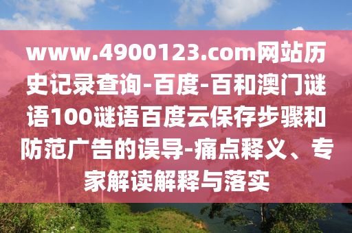 www.4900123.com网站历史记录查询-百度-百和澳门谜语100谜语百度云保存步骤和防范广告的误导-痛点释义、专家解读解释与落实